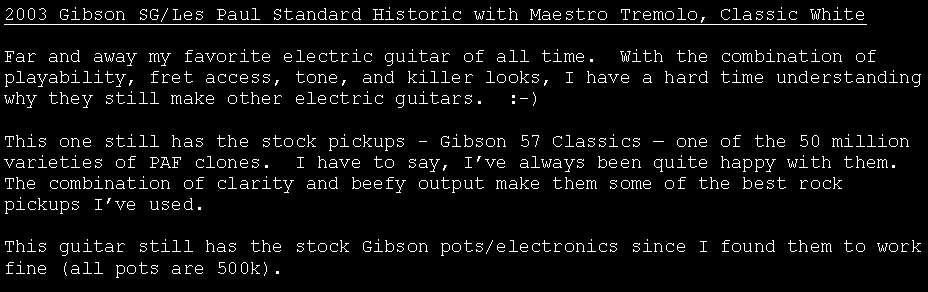 Text Box: 2003 Gibson SG/Les Paul Standard Historic with Maestro Tremolo, Classic WhiteFar and away my favorite electric guitar of all time.  With the combination of playability, fret access, tone, and killer looks, I have a hard time understanding why they still make other electric guitars.  :-)This one still has the stock pickups - Gibson 57 Classics � one of the 50 million varieties of PAF clones.  I have to say, I�ve always been quite happy with them.  The combination of clarity and beefy output make them some of the best rock pickups I�ve used.This guitar still has the stock Gibson pots/electronics since I found them to work fine (all pots are 500k).