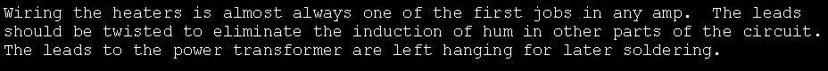 Text Box: Wiring the heaters is almost always one of the first jobs in any amp.  The leads should be twisted to eliminate the induction of hum in other parts of the circuit.    The leads to the power transformer are left hanging for later soldering.