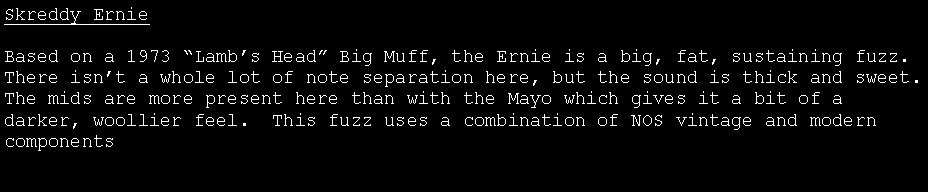 Text Box: Skreddy ErnieBased on a 1973 �Lamb�s Head� Big Muff, the Ernie is a big, fat, sustaining fuzz.  There isn�t a whole lot of note separation here, but the sound is thick and sweet.    The mids are more present here than with the Mayo which gives it a bit of a darker, woollier feel.  This fuzz uses a combination of NOS vintage and modern components