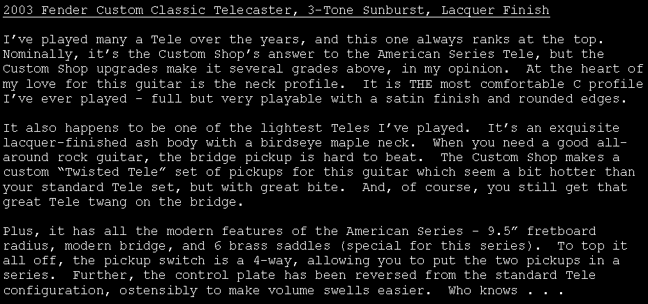 Text Box: 2003 Fender Custom Classic Telecaster, 3-Tone Sunburst, Lacquer FinishI�ve played many a Tele over the years, and this one always ranks at the top.  Nominally, it�s the Custom Shop�s answer to the American Series Tele, but the Custom Shop upgrades make it several grades above, in my opinion.  At the heart of my love for this guitar is the neck profile.  It is THE most comfortable C profile I�ve ever played - full but very playable with a satin finish and rounded edges.It also happens to be one of the lightest Teles I�ve played.  It�s an exquisite lacquer-finished ash body with a birdseye maple neck.  When you need a good all-around rock guitar, the bridge pickup is hard to beat.  The Custom Shop makes a custom �Twisted Tele� set of pickups for this guitar which seem a bit hotter than your standard Tele set, but with great bite.  And, of course, you still get that great Tele twang on the bridge.Plus, it has all the modern features of the American Series - 9.5� fretboard radius, modern bridge, and 6 brass saddles (special for this series).  To top it all off, the pickup switch is a 4-way, allowing you to put the two pickups in a series.  Further, the control plate has been reversed from the standard Tele configuration, ostensibly to make volume swells easier.  Who knows . . .