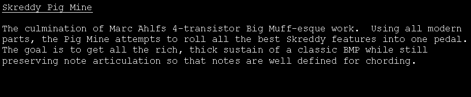 Text Box: Skreddy Pig MineThe culmination of Marc Ahlfs 4-transistor Big Muff-esque work.  Using all modern parts, the Pig Mine attempts to roll all the best Skreddy features into one pedal.    The goal is to get all the rich, thick sustain of a classic BMP while still preserving note articulation so that notes are well defined for chording.