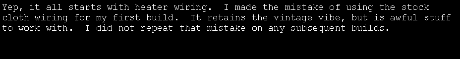 Text Box: Yep, it all starts with heater wiring.  I made the mistake of using the stock cloth wiring for my first build.  It retains the vintage vibe, but is awful stuff to work with.  I did not repeat that mistake on any subsequent builds.