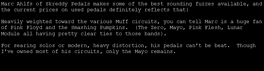Text Box: Marc Ahlfs of Skreddy Pedals makes some of the best sounding fuzzes available, and the current prices on used pedals definitely reflects that!Heavily weighted toward the various Muff circuits, you can tell Marc is a huge fan of Pink Floyd and the Smashing Pumpkins.  (The Zero, Mayo, Pink Flesh, Lunar Module all having pretty clear ties to those bands).For searing solos or modern, heavy distortion, his pedals can�t be beat.  Though I�ve owned most of his circuits, this is what I have now.