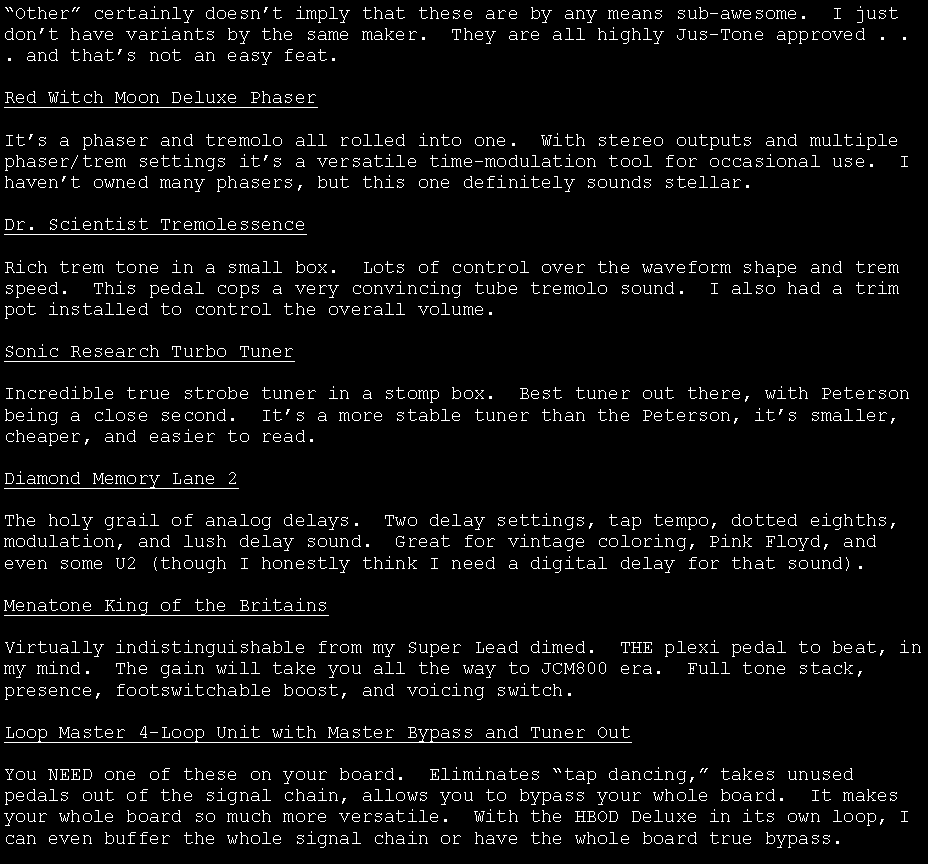 Text Box: �Other� certainly doesn�t imply that these are by any means sub-awesome.  I just don�t have variants by the same maker.  They are all highly Jus-Tone approved . . . and that�s not an easy feat.Red Witch Moon Deluxe PhaserIt�s a phaser and tremolo all rolled into one.  With stereo outputs and multiple phaser/trem settings it�s a versatile time-modulation tool for occasional use.  I haven�t owned many phasers, but this one definitely sounds stellar.Dr. Scientist TremolessenceRich trem tone in a small box.  Lots of control over the waveform shape and trem speed.  This pedal cops a very convincing tube tremolo sound.  I also had a trim pot installed to control the overall volume.Sonic Research Turbo TunerIncredible true strobe tuner in a stomp box.  Best tuner out there, with Peterson being a close second.  It�s a more stable tuner than the Peterson, it�s smaller, cheaper, and easier to read.Diamond Memory Lane 2The holy grail of analog delays.  Two delay settings, tap tempo, dotted eighths, modulation, and lush delay sound.  Great for vintage coloring, Pink Floyd, and even some U2 (though I honestly think I need a digital delay for that sound).Menatone King of the BritainsVirtually indistinguishable from my Super Lead dimed.  THE plexi pedal to beat, in my mind.  The gain will take you all the way to JCM800 era.  Full tone stack, presence, footswitchable boost, and voicing switch.Loop Master 4-Loop Unit with Master Bypass and Tuner OutYou NEED one of these on your board.  Eliminates �tap dancing,� takes unused pedals out of the signal chain, allows you to bypass your whole board.  It makes your whole board so much more versatile.  With the HBOD Deluxe in its own loop, I can even buffer the whole signal chain or have the whole board true bypass.