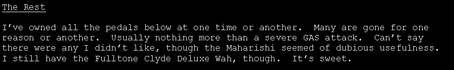 Text Box: The RestI�ve owned all the pedals below at one time or another.  Many are gone for one reason or another.  Usually nothing more than a severe GAS attack.  Can�t say there were any I didn�t like, though the Maharishi seemed of dubious usefulness.  I still have the Fulltone Clyde Deluxe Wah, though.  It�s sweet.