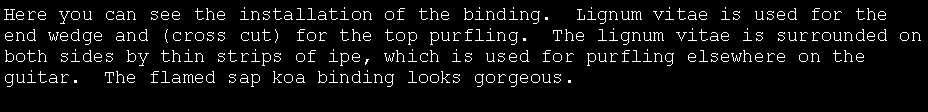 Text Box: Here you can see the installation of the binding.  Lignum vitae is used for the end wedge and (cross cut) for the top purfling.  The lignum vitae is surrounded on both sides by thin strips of ipe, which is used for purfling elsewhere on the guitar.  The flamed sap koa binding looks gorgeous.