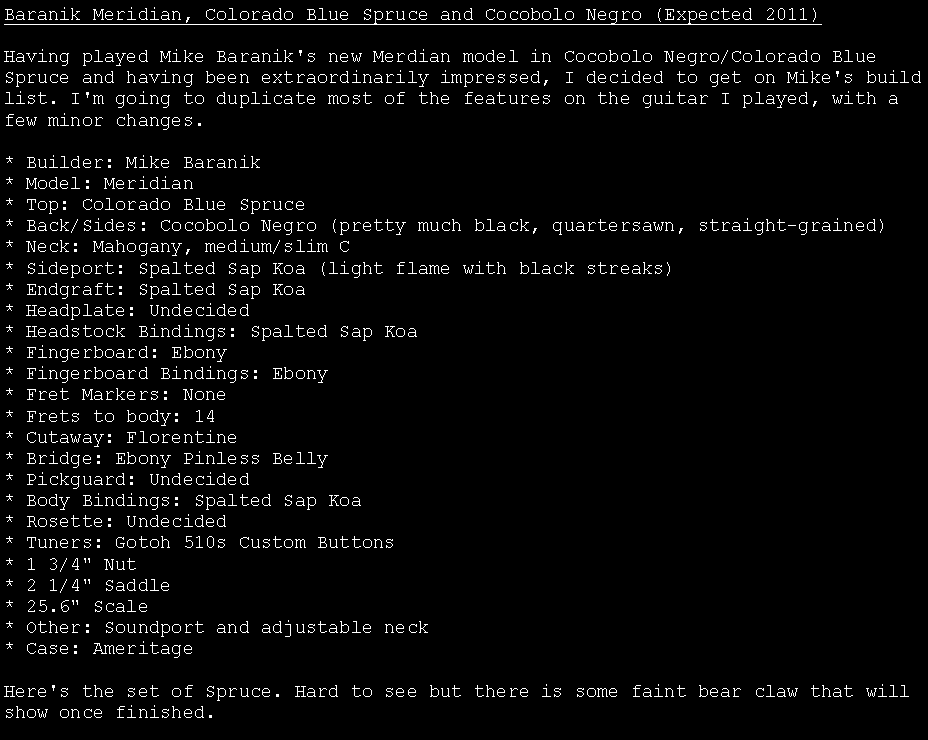 Text Box: Baranik Meridian, Colorado Blue Spruce and Cocobolo Negro (Expected 2011)Having played Mike Baranik's new Merdian model in Cocobolo Negro/Colorado Blue Spruce and having been extraordinarily impressed, I decided to get on Mike's build list. I'm going to duplicate most of the features on the guitar I played, with a few minor changes.

* Builder: Mike Baranik
* Model: Meridian
* Top: Colorado Blue Spruce
* Back/Sides: Cocobolo Negro (pretty much black, quartersawn, straight-grained)
* Neck: Mahogany, medium/slim C
* Sideport: Spalted Sap Koa (light flame with black streaks)
* Endgraft: Spalted Sap Koa
* Headplate: Undecided
* Headstock Bindings: Spalted Sap Koa
* Fingerboard: Ebony
* Fingerboard Bindings: Ebony
* Fret Markers: None
* Frets to body: 14
* Cutaway: Florentine 
* Bridge: Ebony Pinless Belly
* Pickguard: Undecided
* Body Bindings: Spalted Sap Koa
* Rosette: Undecided
* Tuners: Gotoh 510s Custom Buttons
* 1 3/4" Nut
* 2 1/4" Saddle
* 25.6" Scale
* Other: Soundport and adjustable neck
* Case: Ameritage

Here's the set of Spruce. Hard to see but there is some faint bear claw that will show once finished. 
