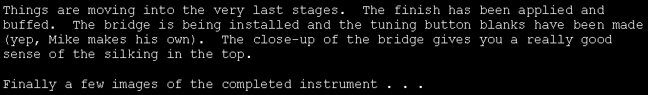 Text Box: Things are moving into the very last stages.  The finish has been applied and buffed.  The bridge is being installed and the tuning button blanks have been made (yep, Mike makes his own).  The close-up of the bridge gives you a really good sense of the silking in the top.Finally a few images of the completed instrument . . .