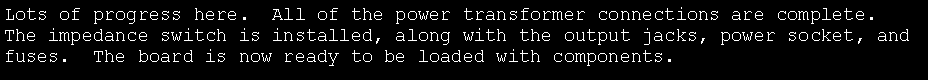 Text Box: Lots of progress here.  All of the power transformer connections are complete.  The impedance switch is installed, along with the output jacks, power socket, and fuses.  The board is now ready to be loaded with components.
