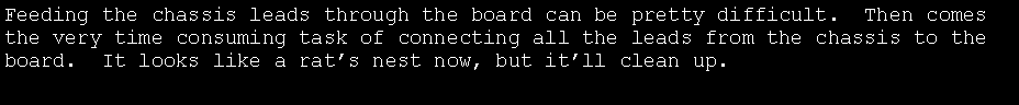 Text Box: Feeding the chassis leads through the board can be pretty difficult.  Then comes the very time consuming task of connecting all the leads from the chassis to the board.  It looks like a rat�s nest now, but it�ll clean up.