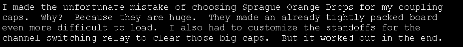 Text Box: I made the unfortunate mistake of choosing Sprague Orange Drops for my coupling caps.  Why?  Because they are huge.  They made an already tightly packed board even more difficult to load.  I also had to customize the standoffs for the channel switching relay to clear those big caps.  But it worked out in the end.