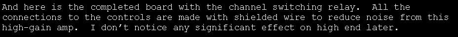 Text Box: And here is the completed board with the channel switching relay.  All the connections to the controls are made with shielded wire to reduce noise from this high-gain amp.  I don�t notice any significant effect on high end later.