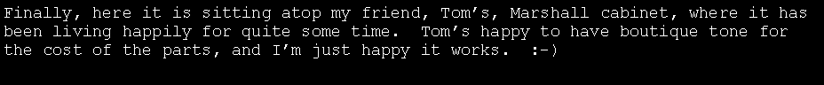 Text Box: Finally, here it is sitting atop my friend, Tom�s, Marshall cabinet, where it has been living happily for quite some time.  Tom�s happy to have boutique tone for the cost of the parts, and I�m just happy it works.  :-)