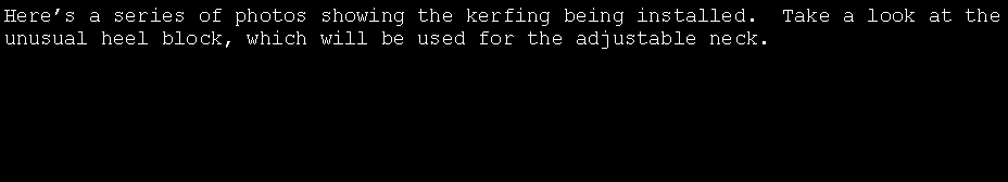 Text Box: Here�s a series of photos showing the kerfing being installed.  Take a look at the unusual heel block, which will be used for the adjustable neck.