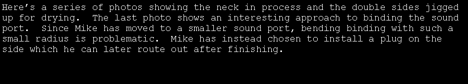Text Box: Here�s a series of photos showing the neck in process and the double sides jigged up for drying.  The last photo shows an interesting approach to binding the sound port.  Since Mike has moved to a smaller sound port, bending binding with such a small radius is problematic.  Mike has instead chosen to install a plug on the side which he can later route out after finishing.