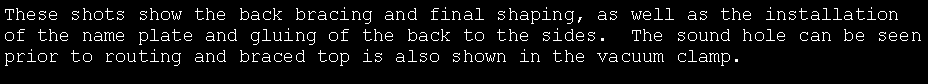 Text Box: These shots show the back bracing and final shaping, as well as the installation of the name plate and gluing of the back to the sides.  The sound hole can be seen prior to routing and braced top is also shown in the vacuum clamp.