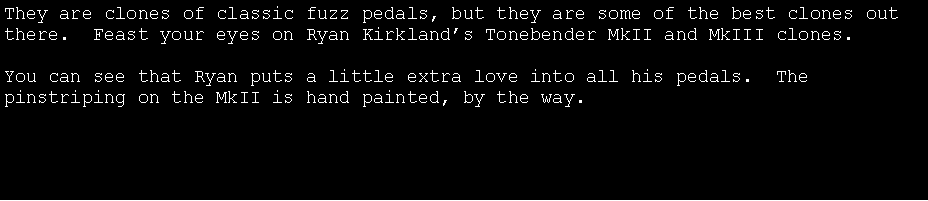 Text Box: They are clones of classic fuzz pedals, but they are some of the best clones out there.  Feast your eyes on Ryan Kirkland�s Tonebender MkII and MkIII clones.You can see that Ryan puts a little extra love into all his pedals.  The pinstriping on the MkII is hand painted, by the way.