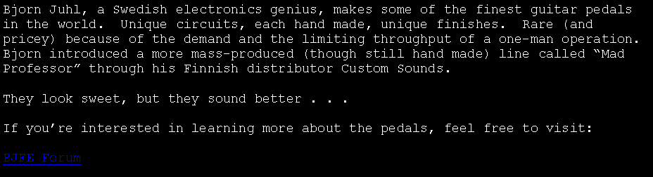 Text Box: Bjorn Juhl, a Swedish electronics genius, makes some of the finest guitar pedals in the world.  Unique circuits, each hand made, unique finishes.  Rare (and pricey) because of the demand and the limiting throughput of a one-man operation.  Bjorn introduced a more mass-produced (though still hand made) line called �Mad Professor� through his Finnish distributor Custom Sounds.They look sweet, but they sound better . . .If you�re interested in learning more about the pedals, feel free to visit:BJFE Forum