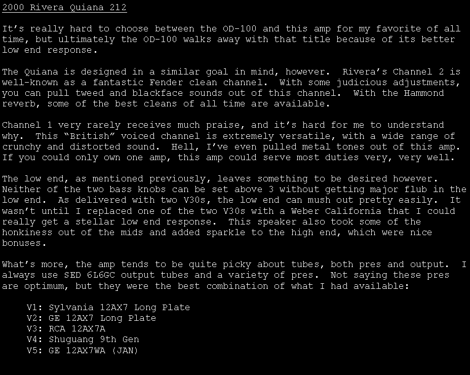 Text Box: 2000 Rivera Quiana 212It�s really hard to choose between the OD-100 and this amp for my favorite of all time, but ultimately the OD-100 walks away with that title because of its better low end response.The Quiana is designed in a similar goal in mind, however.  Rivera�s Channel 2 is well-known as a fantastic Fender clean channel.  With some judicious adjustments, you can pull tweed and blackface sounds out of this channel.  With the Hammond reverb, some of the best cleans of all time are available.Channel 1 very rarely receives much praise, and it�s hard for me to understand why.  This �British� voiced channel is extremely versatile, with a wide range of crunchy and distorted sound.  Hell, I�ve even pulled metal tones out of this amp.  If you could only own one amp, this amp could serve most duties very, very well.The low end, as mentioned previously, leaves something to be desired however.  Neither of the two bass knobs can be set above 3 without getting major flub in the low end.  As delivered with two V30s, the low end can mush out pretty easily.  It wasn�t until I replaced one of the two V30s with a Weber California that I could really get a stellar low end response.  This speaker also took some of the honkiness out of the mids and added sparkle to the high end, which were nice bonuses.What�s more, the amp tends to be quite picky about tubes, both pres and output.  I always use SED 6L6GC output tubes and a variety of pres.  Not saying these pres are optimum, but they were the best combination of what I had available:	V1: Sylvania 12AX7 Long Plate	V2: GE 12AX7 Long Plate	V3: RCA 12AX7A	V4: Shuguang 9th Gen	V5: GE 12AX7WA (JAN)	