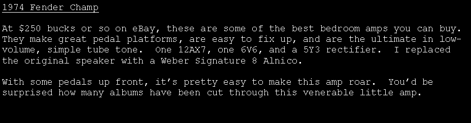 Text Box: 1974 Fender ChampAt $250 bucks or so on eBay, these are some of the best bedroom amps you can buy.  They make great pedal platforms, are easy to fix up, and are the ultimate in low-volume, simple tube tone.  One 12AX7, one 6V6, and a 5Y3 rectifier.  I replaced the original speaker with a Weber Signature 8 Alnico.With some pedals up front, it�s pretty easy to make this amp roar.  You�d be surprised how many albums have been cut through this venerable little amp.