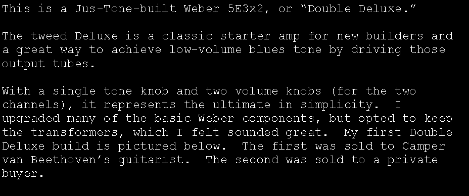 Text Box: This is a Jus-Tone-built Weber 5E3x2, or �Double Deluxe.�The tweed Deluxe is a classic starter amp for new builders and a great way to achieve low-volume blues tone by driving those output tubes.With a single tone knob and two volume knobs (for the two channels), it represents the ultimate in simplicity.  I upgraded many of the basic Weber components, but opted to keep the transformers, which I felt sounded great.  My first Double Deluxe build is pictured below.  The first was sold to Camper van Beethoven�s guitarist.  The second was sold to a private buyer.