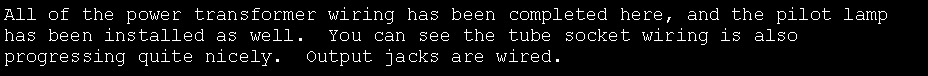 Text Box: All of the power transformer wiring has been completed here, and the pilot lamp has been installed as well.  You can see the tube socket wiring is also progressing quite nicely.  Output jacks are wired.