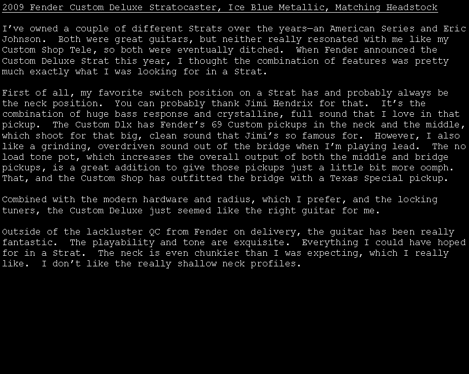 Text Box: 2009 Fender Custom Deluxe Stratocaster, Ice Blue Metallic, Matching HeadstockI�ve owned a couple of different Strats over the years�an American Series and Eric Johnson.  Both were great guitars, but neither really resonated with me like my Custom Shop Tele, so both were eventually ditched.  When Fender announced the Custom Deluxe Strat this year, I thought the combination of features was pretty much exactly what I was looking for in a Strat.First of all, my favorite switch position on a Strat has and probably always be the neck position.  You can probably thank Jimi Hendrix for that.  It�s the combination of huge bass response and crystalline, full sound that I love in that pickup.  The Custom Dlx has Fender�s 69 Custom pickups in the neck and the middle, which shoot for that big, clean sound that Jimi�s so famous for.  However, I also like a grinding, overdriven sound out of the bridge when I�m playing lead.  The no load tone pot, which increases the overall output of both the middle and bridge pickups, is a great addition to give those pickups just a little bit more oomph.  That, and the Custom Shop has outfitted the bridge with a Texas Special pickup.Combined with the modern hardware and radius, which I prefer, and the locking tuners, the Custom Deluxe just seemed like the right guitar for me. Outside of the lackluster QC from Fender on delivery, the guitar has been really fantastic.  The playability and tone are exquisite.  Everything I could have hoped for in a Strat.  The neck is even chunkier than I was expecting, which I really like.  I don�t like the really shallow neck profiles.