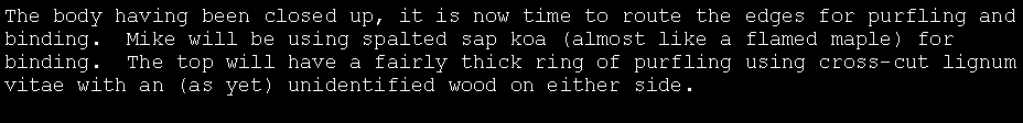 Text Box: The body having been closed up, it is now time to route the edges for purfling and binding.  Mike will be using spalted sap koa (almost like a flamed maple) for binding.  The top will have a fairly thick ring of purfling using cross-cut lignum vitae with an (as yet) unidentified wood on either side.