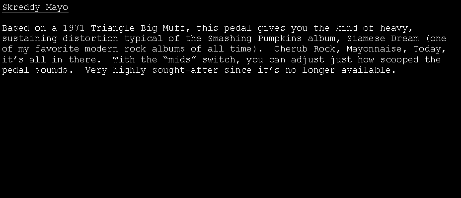 Text Box: Skreddy MayoBased on a 1971 Triangle Big Muff, this pedal gives you the kind of heavy, sustaining distortion typical of the Smashing Pumpkins album, Siamese Dream (one of my favorite modern rock albums of all time).  Cherub Rock, Mayonnaise, Today, it�s all in there.  With the �mids� switch, you can adjust just how scooped the pedal sounds.  Very highly sought-after since it�s no longer available.
